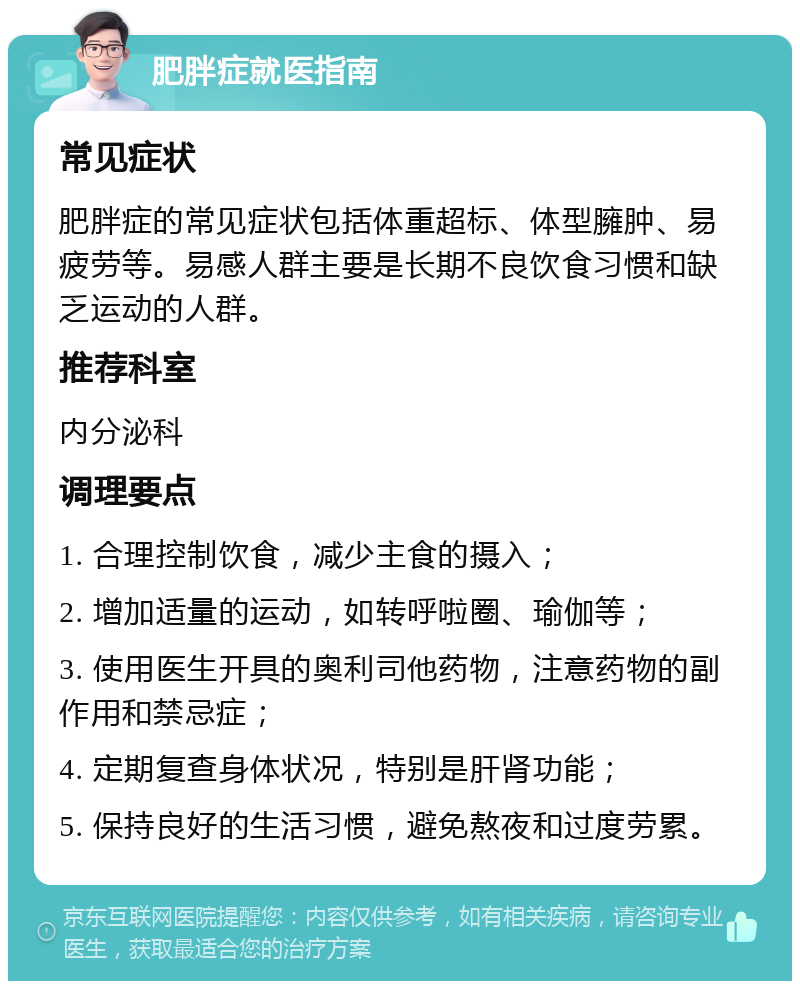 肥胖症就医指南 常见症状 肥胖症的常见症状包括体重超标、体型臃肿、易疲劳等。易感人群主要是长期不良饮食习惯和缺乏运动的人群。 推荐科室 内分泌科 调理要点 1. 合理控制饮食，减少主食的摄入； 2. 增加适量的运动，如转呼啦圈、瑜伽等； 3. 使用医生开具的奥利司他药物，注意药物的副作用和禁忌症； 4. 定期复查身体状况，特别是肝肾功能； 5. 保持良好的生活习惯，避免熬夜和过度劳累。