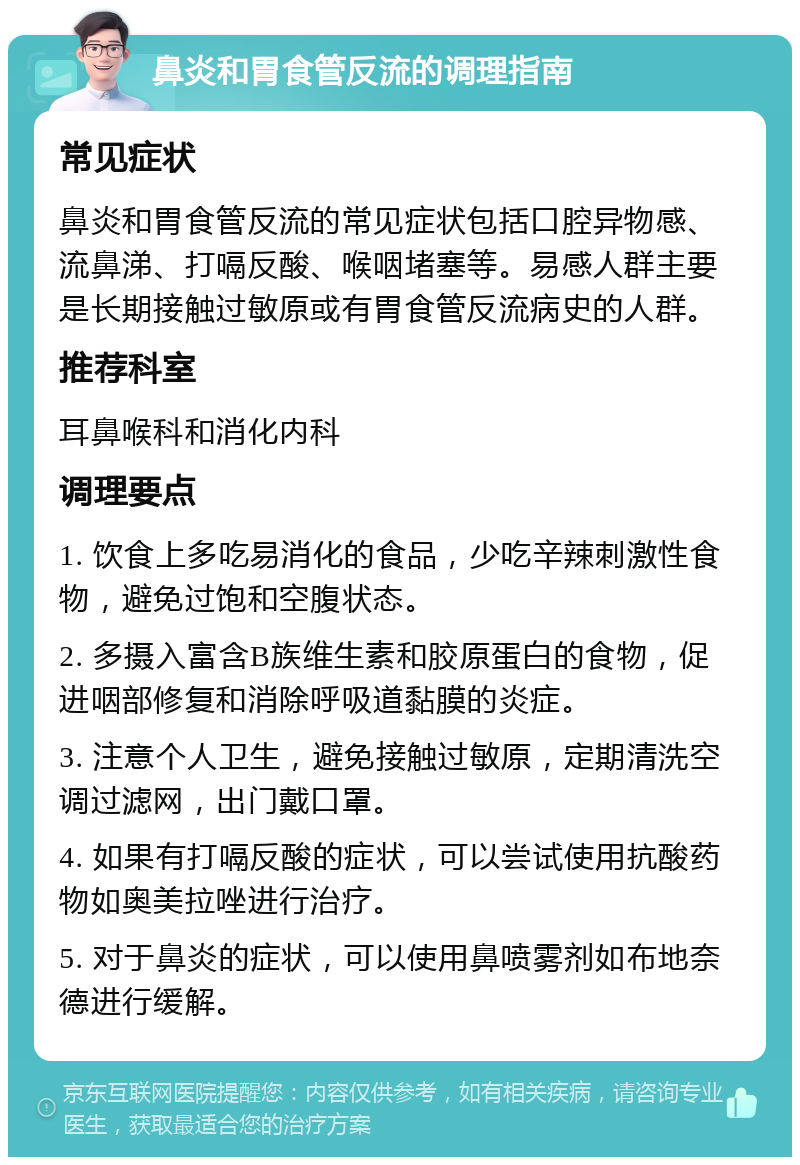 鼻炎和胃食管反流的调理指南 常见症状 鼻炎和胃食管反流的常见症状包括口腔异物感、流鼻涕、打嗝反酸、喉咽堵塞等。易感人群主要是长期接触过敏原或有胃食管反流病史的人群。 推荐科室 耳鼻喉科和消化内科 调理要点 1. 饮食上多吃易消化的食品，少吃辛辣刺激性食物，避免过饱和空腹状态。 2. 多摄入富含B族维生素和胶原蛋白的食物，促进咽部修复和消除呼吸道黏膜的炎症。 3. 注意个人卫生，避免接触过敏原，定期清洗空调过滤网，出门戴口罩。 4. 如果有打嗝反酸的症状，可以尝试使用抗酸药物如奥美拉唑进行治疗。 5. 对于鼻炎的症状，可以使用鼻喷雾剂如布地奈德进行缓解。