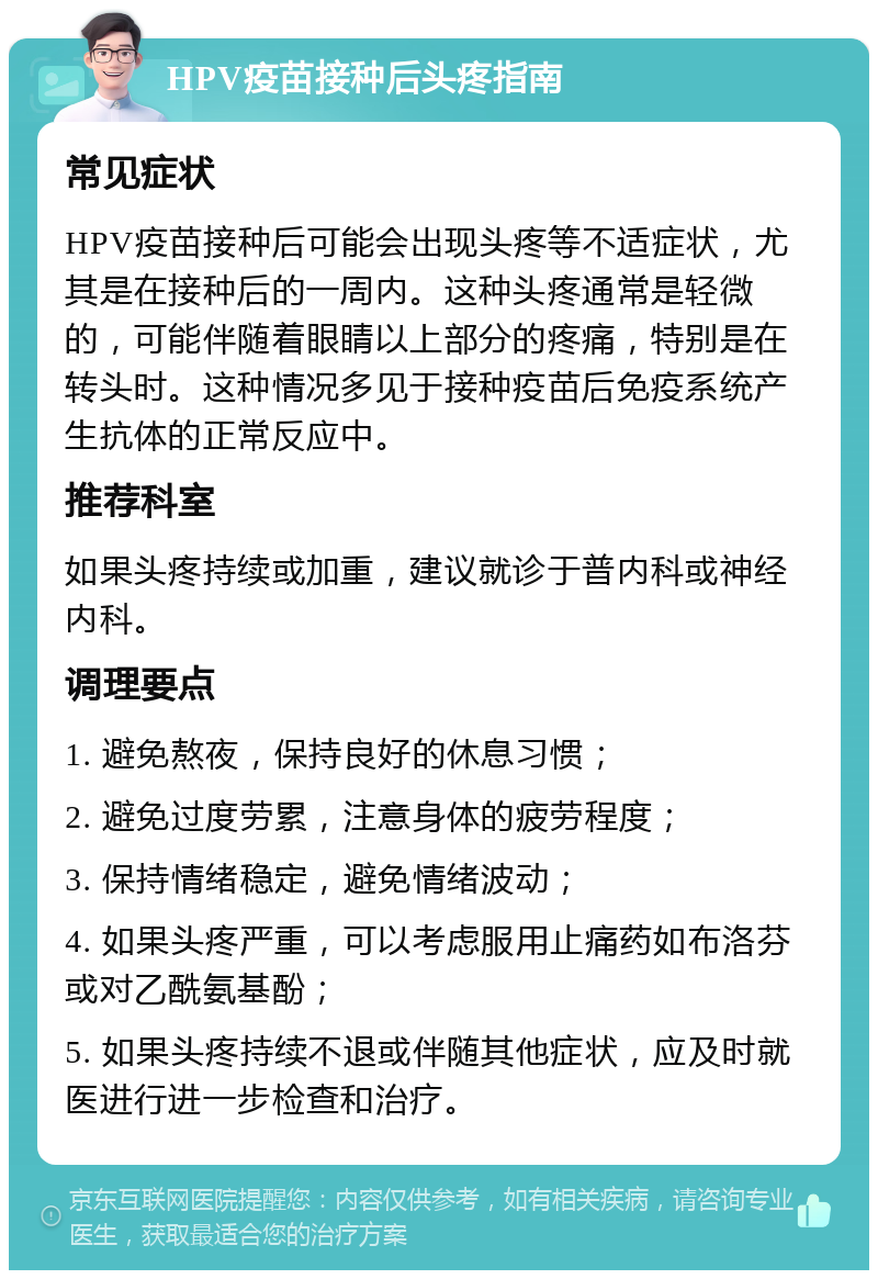 HPV疫苗接种后头疼指南 常见症状 HPV疫苗接种后可能会出现头疼等不适症状，尤其是在接种后的一周内。这种头疼通常是轻微的，可能伴随着眼睛以上部分的疼痛，特别是在转头时。这种情况多见于接种疫苗后免疫系统产生抗体的正常反应中。 推荐科室 如果头疼持续或加重，建议就诊于普内科或神经内科。 调理要点 1. 避免熬夜，保持良好的休息习惯； 2. 避免过度劳累，注意身体的疲劳程度； 3. 保持情绪稳定，避免情绪波动； 4. 如果头疼严重，可以考虑服用止痛药如布洛芬或对乙酰氨基酚； 5. 如果头疼持续不退或伴随其他症状，应及时就医进行进一步检查和治疗。