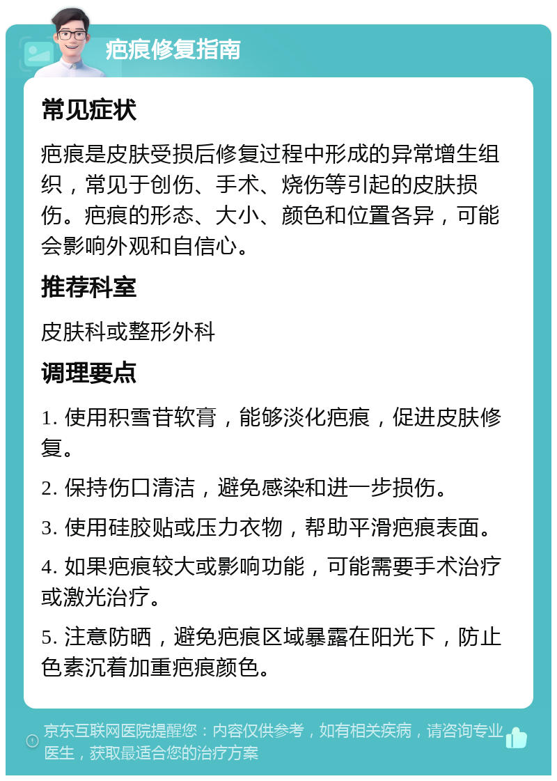 疤痕修复指南 常见症状 疤痕是皮肤受损后修复过程中形成的异常增生组织，常见于创伤、手术、烧伤等引起的皮肤损伤。疤痕的形态、大小、颜色和位置各异，可能会影响外观和自信心。 推荐科室 皮肤科或整形外科 调理要点 1. 使用积雪苷软膏，能够淡化疤痕，促进皮肤修复。 2. 保持伤口清洁，避免感染和进一步损伤。 3. 使用硅胶贴或压力衣物，帮助平滑疤痕表面。 4. 如果疤痕较大或影响功能，可能需要手术治疗或激光治疗。 5. 注意防晒，避免疤痕区域暴露在阳光下，防止色素沉着加重疤痕颜色。