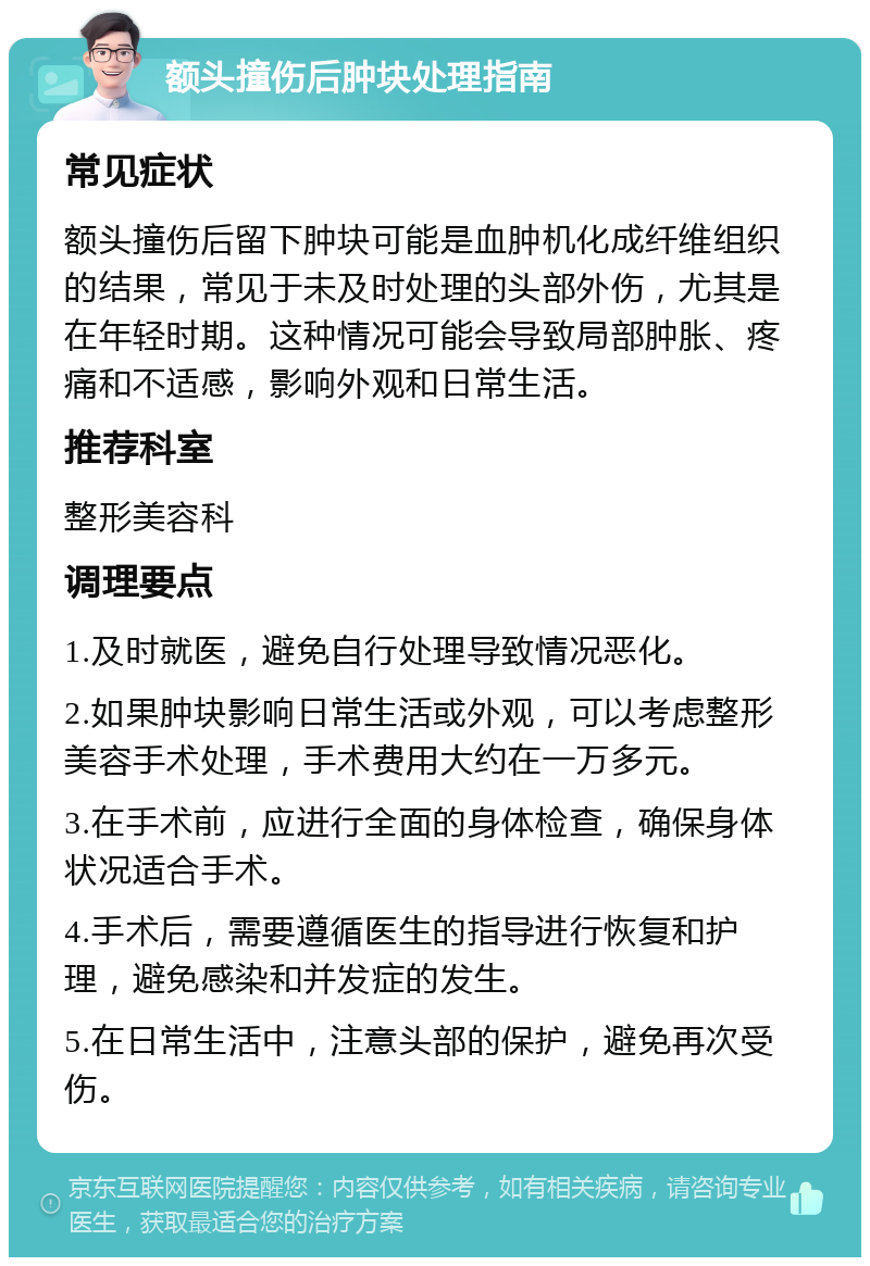 额头撞伤后肿块处理指南 常见症状 额头撞伤后留下肿块可能是血肿机化成纤维组织的结果，常见于未及时处理的头部外伤，尤其是在年轻时期。这种情况可能会导致局部肿胀、疼痛和不适感，影响外观和日常生活。 推荐科室 整形美容科 调理要点 1.及时就医，避免自行处理导致情况恶化。 2.如果肿块影响日常生活或外观，可以考虑整形美容手术处理，手术费用大约在一万多元。 3.在手术前，应进行全面的身体检查，确保身体状况适合手术。 4.手术后，需要遵循医生的指导进行恢复和护理，避免感染和并发症的发生。 5.在日常生活中，注意头部的保护，避免再次受伤。