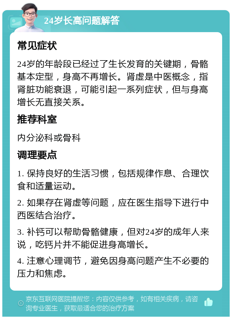 24岁长高问题解答 常见症状 24岁的年龄段已经过了生长发育的关键期，骨骼基本定型，身高不再增长。肾虚是中医概念，指肾脏功能衰退，可能引起一系列症状，但与身高增长无直接关系。 推荐科室 内分泌科或骨科 调理要点 1. 保持良好的生活习惯，包括规律作息、合理饮食和适量运动。 2. 如果存在肾虚等问题，应在医生指导下进行中西医结合治疗。 3. 补钙可以帮助骨骼健康，但对24岁的成年人来说，吃钙片并不能促进身高增长。 4. 注意心理调节，避免因身高问题产生不必要的压力和焦虑。