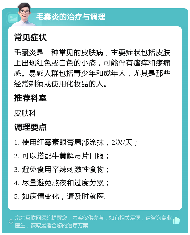 毛囊炎的治疗与调理 常见症状 毛囊炎是一种常见的皮肤病，主要症状包括皮肤上出现红色或白色的小疮，可能伴有瘙痒和疼痛感。易感人群包括青少年和成年人，尤其是那些经常剃须或使用化妆品的人。 推荐科室 皮肤科 调理要点 1. 使用红霉素眼膏局部涂抹，2次/天； 2. 可以搭配牛黄解毒片口服； 3. 避免食用辛辣刺激性食物； 4. 尽量避免熬夜和过度劳累； 5. 如病情变化，请及时就医。