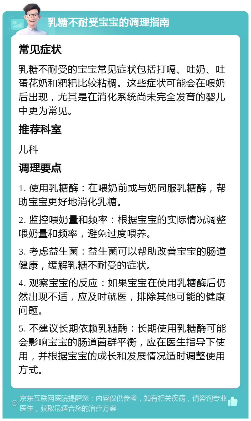 乳糖不耐受宝宝的调理指南 常见症状 乳糖不耐受的宝宝常见症状包括打嗝、吐奶、吐蛋花奶和粑粑比较粘稠。这些症状可能会在喂奶后出现，尤其是在消化系统尚未完全发育的婴儿中更为常见。 推荐科室 儿科 调理要点 1. 使用乳糖酶：在喂奶前或与奶同服乳糖酶，帮助宝宝更好地消化乳糖。 2. 监控喂奶量和频率：根据宝宝的实际情况调整喂奶量和频率，避免过度喂养。 3. 考虑益生菌：益生菌可以帮助改善宝宝的肠道健康，缓解乳糖不耐受的症状。 4. 观察宝宝的反应：如果宝宝在使用乳糖酶后仍然出现不适，应及时就医，排除其他可能的健康问题。 5. 不建议长期依赖乳糖酶：长期使用乳糖酶可能会影响宝宝的肠道菌群平衡，应在医生指导下使用，并根据宝宝的成长和发展情况适时调整使用方式。