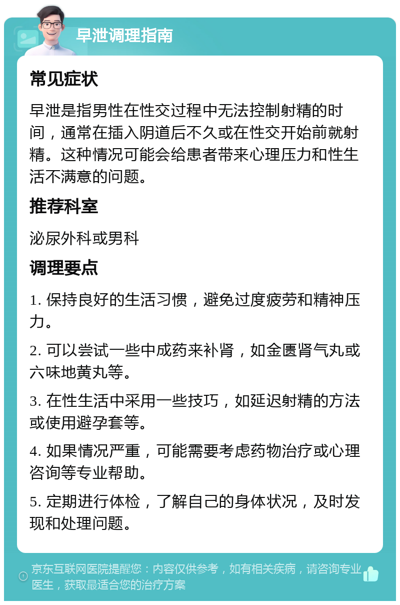 早泄调理指南 常见症状 早泄是指男性在性交过程中无法控制射精的时间，通常在插入阴道后不久或在性交开始前就射精。这种情况可能会给患者带来心理压力和性生活不满意的问题。 推荐科室 泌尿外科或男科 调理要点 1. 保持良好的生活习惯，避免过度疲劳和精神压力。 2. 可以尝试一些中成药来补肾，如金匮肾气丸或六味地黄丸等。 3. 在性生活中采用一些技巧，如延迟射精的方法或使用避孕套等。 4. 如果情况严重，可能需要考虑药物治疗或心理咨询等专业帮助。 5. 定期进行体检，了解自己的身体状况，及时发现和处理问题。