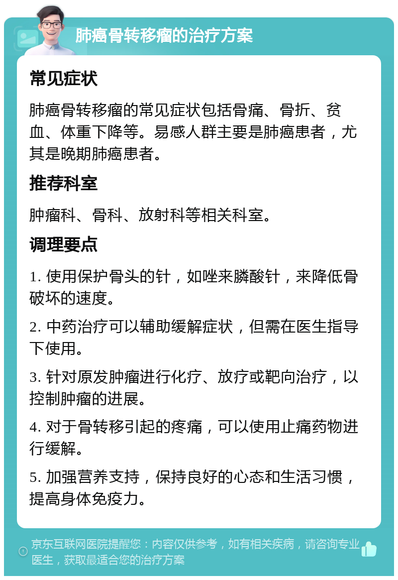 肺癌骨转移瘤的治疗方案 常见症状 肺癌骨转移瘤的常见症状包括骨痛、骨折、贫血、体重下降等。易感人群主要是肺癌患者，尤其是晚期肺癌患者。 推荐科室 肿瘤科、骨科、放射科等相关科室。 调理要点 1. 使用保护骨头的针，如唑来膦酸针，来降低骨破坏的速度。 2. 中药治疗可以辅助缓解症状，但需在医生指导下使用。 3. 针对原发肿瘤进行化疗、放疗或靶向治疗，以控制肿瘤的进展。 4. 对于骨转移引起的疼痛，可以使用止痛药物进行缓解。 5. 加强营养支持，保持良好的心态和生活习惯，提高身体免疫力。