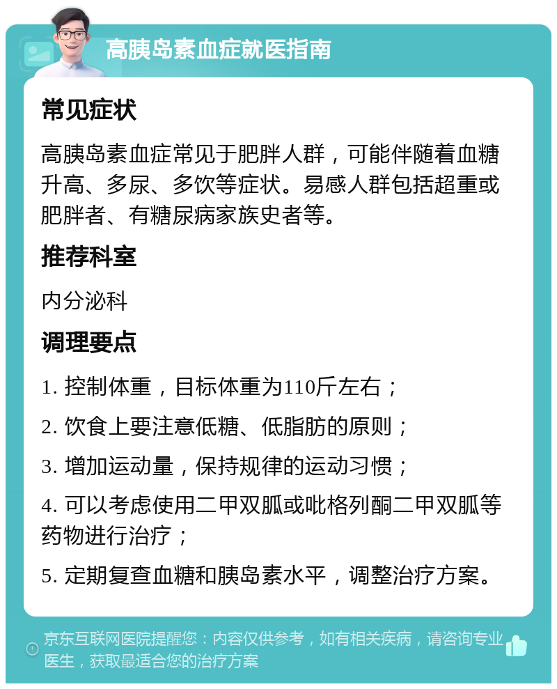 高胰岛素血症就医指南 常见症状 高胰岛素血症常见于肥胖人群，可能伴随着血糖升高、多尿、多饮等症状。易感人群包括超重或肥胖者、有糖尿病家族史者等。 推荐科室 内分泌科 调理要点 1. 控制体重，目标体重为110斤左右； 2. 饮食上要注意低糖、低脂肪的原则； 3. 增加运动量，保持规律的运动习惯； 4. 可以考虑使用二甲双胍或吡格列酮二甲双胍等药物进行治疗； 5. 定期复查血糖和胰岛素水平，调整治疗方案。