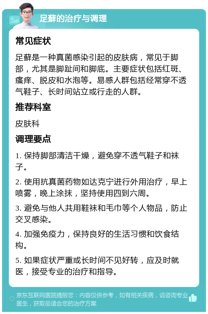 足藓的治疗与调理 常见症状 足藓是一种真菌感染引起的皮肤病，常见于脚部，尤其是脚趾间和脚底。主要症状包括红斑、瘙痒、脱皮和水泡等。易感人群包括经常穿不透气鞋子、长时间站立或行走的人群。 推荐科室 皮肤科 调理要点 1. 保持脚部清洁干燥，避免穿不透气鞋子和袜子。 2. 使用抗真菌药物如达克宁进行外用治疗，早上喷雾，晚上涂抹，坚持使用四到六周。 3. 避免与他人共用鞋袜和毛巾等个人物品，防止交叉感染。 4. 加强免疫力，保持良好的生活习惯和饮食结构。 5. 如果症状严重或长时间不见好转，应及时就医，接受专业的治疗和指导。