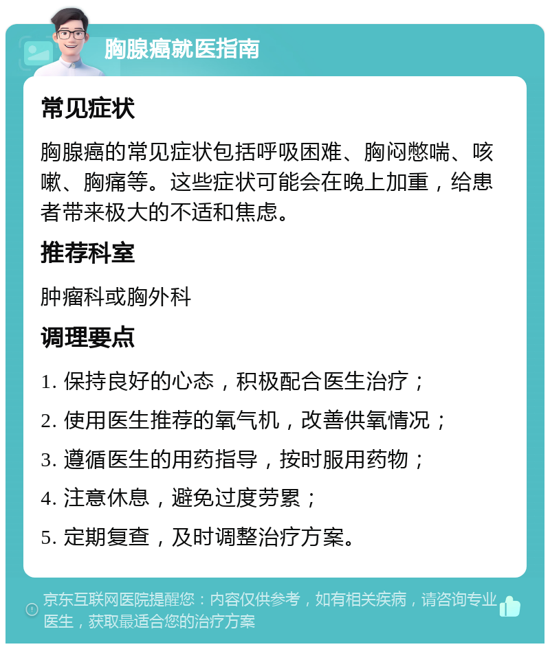 胸腺癌就医指南 常见症状 胸腺癌的常见症状包括呼吸困难、胸闷憋喘、咳嗽、胸痛等。这些症状可能会在晚上加重，给患者带来极大的不适和焦虑。 推荐科室 肿瘤科或胸外科 调理要点 1. 保持良好的心态，积极配合医生治疗； 2. 使用医生推荐的氧气机，改善供氧情况； 3. 遵循医生的用药指导，按时服用药物； 4. 注意休息，避免过度劳累； 5. 定期复查，及时调整治疗方案。