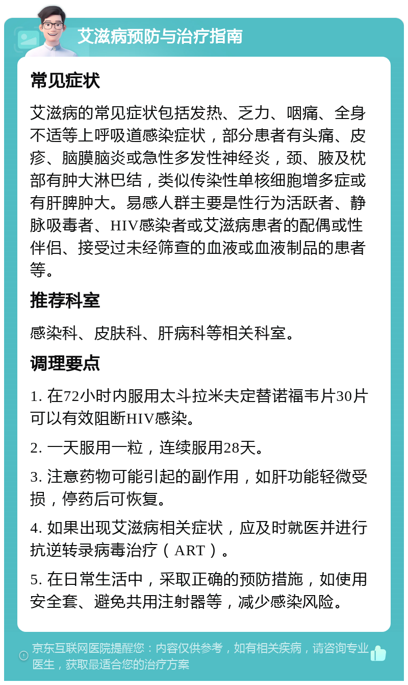 艾滋病预防与治疗指南 常见症状 艾滋病的常见症状包括发热、乏力、咽痛、全身不适等上呼吸道感染症状，部分患者有头痛、皮疹、脑膜脑炎或急性多发性神经炎，颈、腋及枕部有肿大淋巴结，类似传染性单核细胞增多症或有肝脾肿大。易感人群主要是性行为活跃者、静脉吸毒者、HIV感染者或艾滋病患者的配偶或性伴侣、接受过未经筛查的血液或血液制品的患者等。 推荐科室 感染科、皮肤科、肝病科等相关科室。 调理要点 1. 在72小时内服用太斗拉米夫定替诺福韦片30片可以有效阻断HIV感染。 2. 一天服用一粒，连续服用28天。 3. 注意药物可能引起的副作用，如肝功能轻微受损，停药后可恢复。 4. 如果出现艾滋病相关症状，应及时就医并进行抗逆转录病毒治疗（ART）。 5. 在日常生活中，采取正确的预防措施，如使用安全套、避免共用注射器等，减少感染风险。