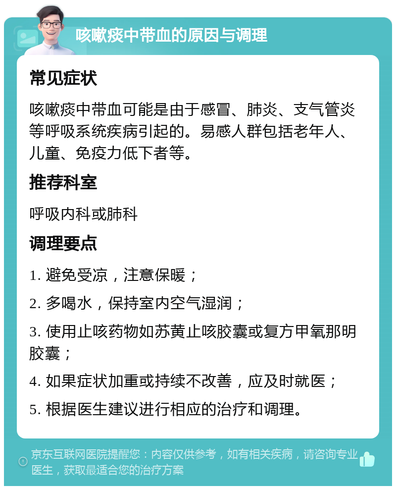 咳嗽痰中带血的原因与调理 常见症状 咳嗽痰中带血可能是由于感冒、肺炎、支气管炎等呼吸系统疾病引起的。易感人群包括老年人、儿童、免疫力低下者等。 推荐科室 呼吸内科或肺科 调理要点 1. 避免受凉，注意保暖； 2. 多喝水，保持室内空气湿润； 3. 使用止咳药物如苏黄止咳胶囊或复方甲氧那明胶囊； 4. 如果症状加重或持续不改善，应及时就医； 5. 根据医生建议进行相应的治疗和调理。