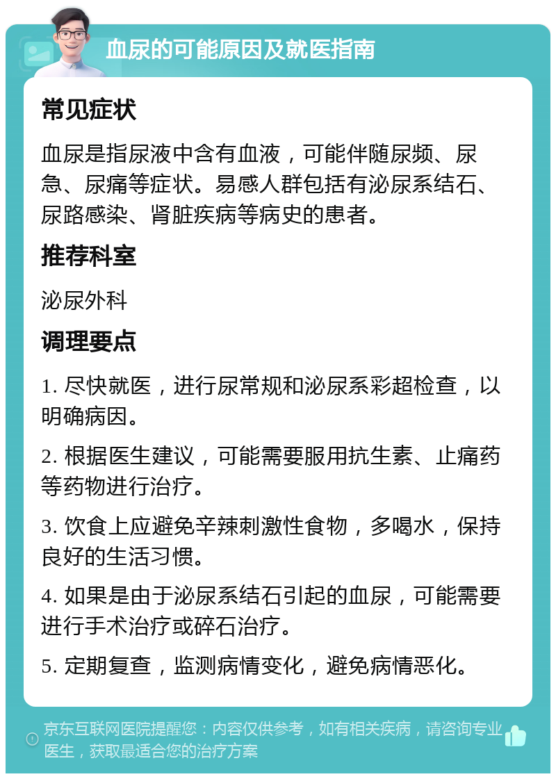 血尿的可能原因及就医指南 常见症状 血尿是指尿液中含有血液，可能伴随尿频、尿急、尿痛等症状。易感人群包括有泌尿系结石、尿路感染、肾脏疾病等病史的患者。 推荐科室 泌尿外科 调理要点 1. 尽快就医，进行尿常规和泌尿系彩超检查，以明确病因。 2. 根据医生建议，可能需要服用抗生素、止痛药等药物进行治疗。 3. 饮食上应避免辛辣刺激性食物，多喝水，保持良好的生活习惯。 4. 如果是由于泌尿系结石引起的血尿，可能需要进行手术治疗或碎石治疗。 5. 定期复查，监测病情变化，避免病情恶化。