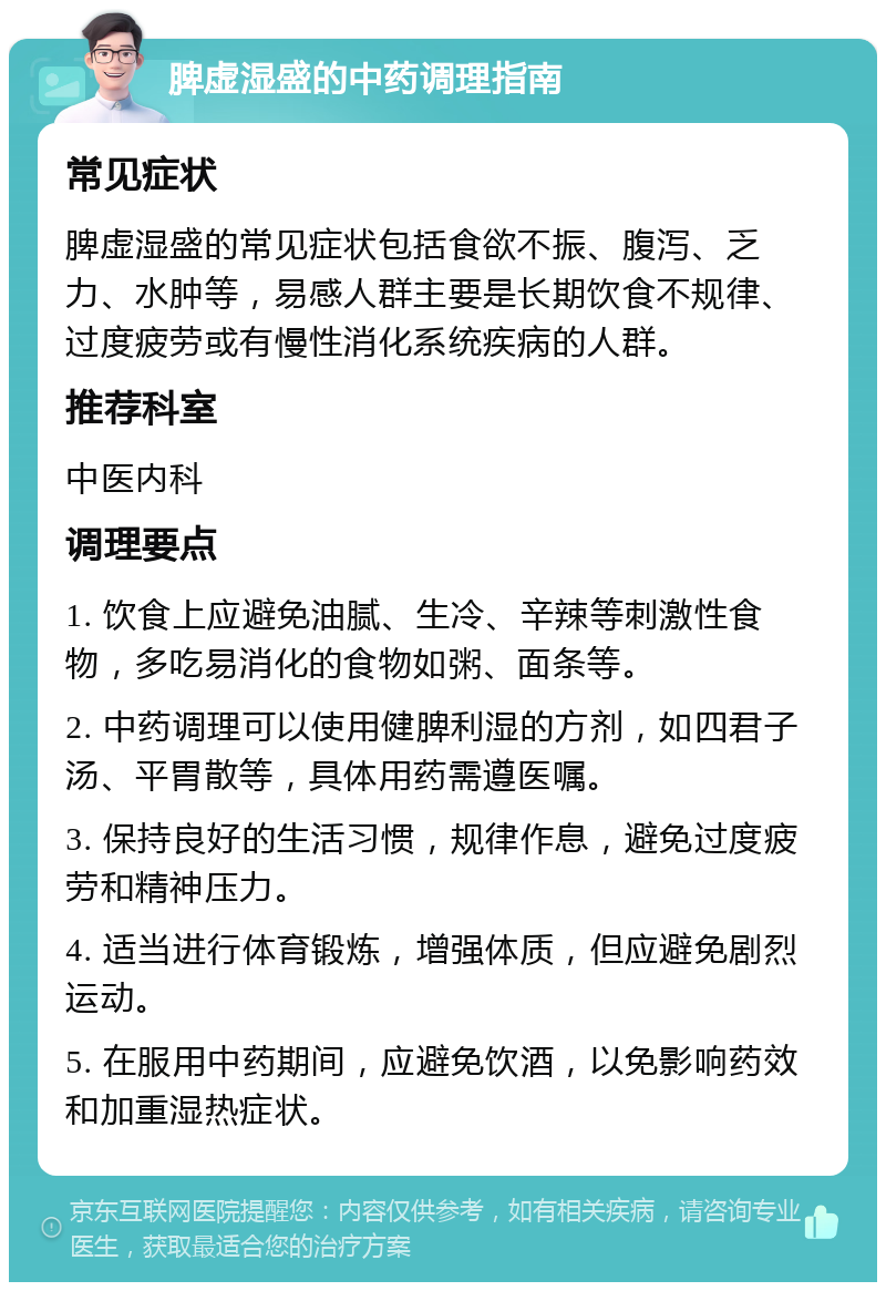 脾虚湿盛的中药调理指南 常见症状 脾虚湿盛的常见症状包括食欲不振、腹泻、乏力、水肿等，易感人群主要是长期饮食不规律、过度疲劳或有慢性消化系统疾病的人群。 推荐科室 中医内科 调理要点 1. 饮食上应避免油腻、生冷、辛辣等刺激性食物，多吃易消化的食物如粥、面条等。 2. 中药调理可以使用健脾利湿的方剂，如四君子汤、平胃散等，具体用药需遵医嘱。 3. 保持良好的生活习惯，规律作息，避免过度疲劳和精神压力。 4. 适当进行体育锻炼，增强体质，但应避免剧烈运动。 5. 在服用中药期间，应避免饮酒，以免影响药效和加重湿热症状。