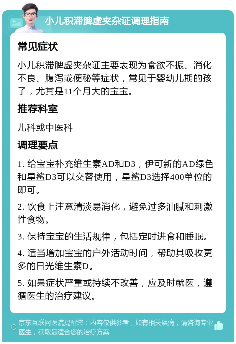 小儿积滞脾虚夹杂证调理指南 常见症状 小儿积滞脾虚夹杂证主要表现为食欲不振、消化不良、腹泻或便秘等症状，常见于婴幼儿期的孩子，尤其是11个月大的宝宝。 推荐科室 儿科或中医科 调理要点 1. 给宝宝补充维生素AD和D3，伊可新的AD绿色和星鲨D3可以交替使用，星鲨D3选择400单位的即可。 2. 饮食上注意清淡易消化，避免过多油腻和刺激性食物。 3. 保持宝宝的生活规律，包括定时进食和睡眠。 4. 适当增加宝宝的户外活动时间，帮助其吸收更多的日光维生素D。 5. 如果症状严重或持续不改善，应及时就医，遵循医生的治疗建议。