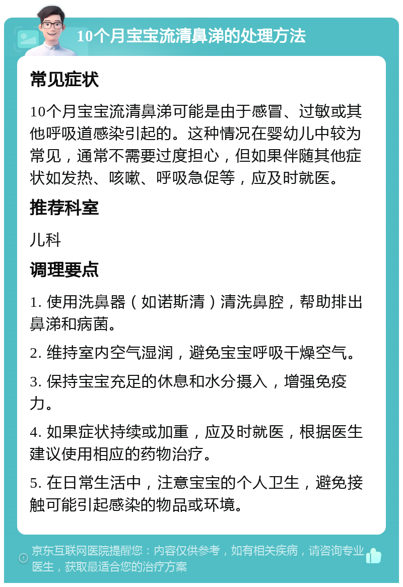 10个月宝宝流清鼻涕的处理方法 常见症状 10个月宝宝流清鼻涕可能是由于感冒、过敏或其他呼吸道感染引起的。这种情况在婴幼儿中较为常见，通常不需要过度担心，但如果伴随其他症状如发热、咳嗽、呼吸急促等，应及时就医。 推荐科室 儿科 调理要点 1. 使用洗鼻器（如诺斯清）清洗鼻腔，帮助排出鼻涕和病菌。 2. 维持室内空气湿润，避免宝宝呼吸干燥空气。 3. 保持宝宝充足的休息和水分摄入，增强免疫力。 4. 如果症状持续或加重，应及时就医，根据医生建议使用相应的药物治疗。 5. 在日常生活中，注意宝宝的个人卫生，避免接触可能引起感染的物品或环境。