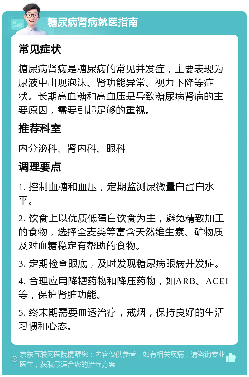 糖尿病肾病就医指南 常见症状 糖尿病肾病是糖尿病的常见并发症，主要表现为尿液中出现泡沫、肾功能异常、视力下降等症状。长期高血糖和高血压是导致糖尿病肾病的主要原因，需要引起足够的重视。 推荐科室 内分泌科、肾内科、眼科 调理要点 1. 控制血糖和血压，定期监测尿微量白蛋白水平。 2. 饮食上以优质低蛋白饮食为主，避免精致加工的食物，选择全麦类等富含天然维生素、矿物质及对血糖稳定有帮助的食物。 3. 定期检查眼底，及时发现糖尿病眼病并发症。 4. 合理应用降糖药物和降压药物，如ARB、ACEI等，保护肾脏功能。 5. 终末期需要血透治疗，戒烟，保持良好的生活习惯和心态。