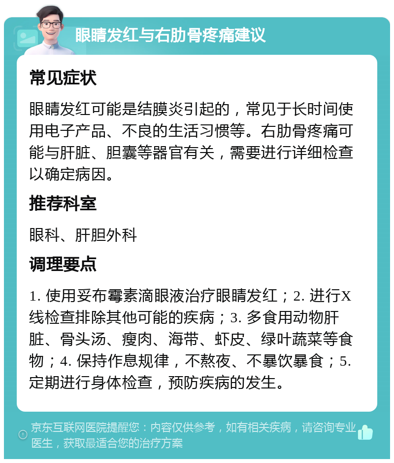 眼睛发红与右肋骨疼痛建议 常见症状 眼睛发红可能是结膜炎引起的，常见于长时间使用电子产品、不良的生活习惯等。右肋骨疼痛可能与肝脏、胆囊等器官有关，需要进行详细检查以确定病因。 推荐科室 眼科、肝胆外科 调理要点 1. 使用妥布霉素滴眼液治疗眼睛发红；2. 进行X线检查排除其他可能的疾病；3. 多食用动物肝脏、骨头汤、瘦肉、海带、虾皮、绿叶蔬菜等食物；4. 保持作息规律，不熬夜、不暴饮暴食；5. 定期进行身体检查，预防疾病的发生。