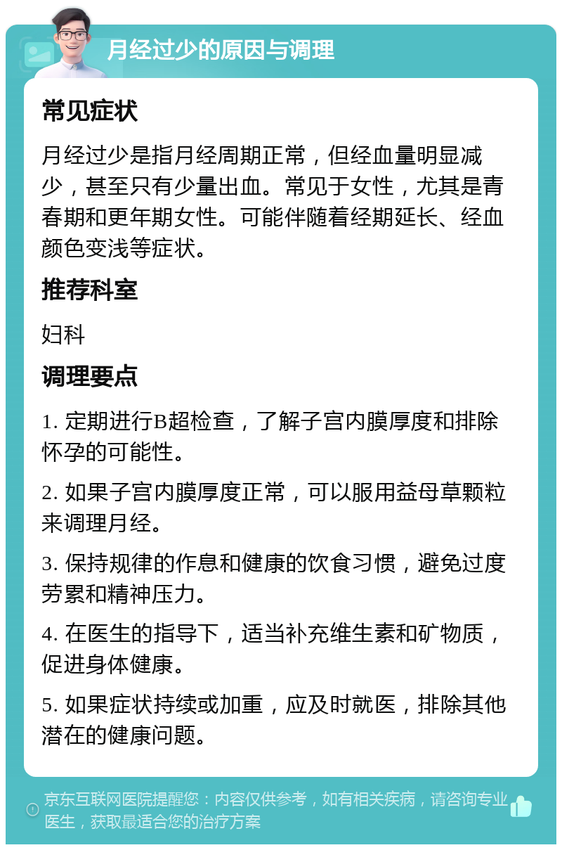 月经过少的原因与调理 常见症状 月经过少是指月经周期正常，但经血量明显减少，甚至只有少量出血。常见于女性，尤其是青春期和更年期女性。可能伴随着经期延长、经血颜色变浅等症状。 推荐科室 妇科 调理要点 1. 定期进行B超检查，了解子宫内膜厚度和排除怀孕的可能性。 2. 如果子宫内膜厚度正常，可以服用益母草颗粒来调理月经。 3. 保持规律的作息和健康的饮食习惯，避免过度劳累和精神压力。 4. 在医生的指导下，适当补充维生素和矿物质，促进身体健康。 5. 如果症状持续或加重，应及时就医，排除其他潜在的健康问题。