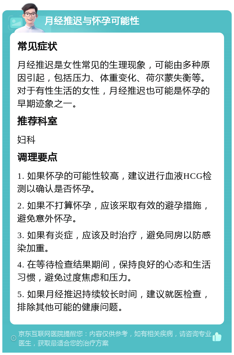 月经推迟与怀孕可能性 常见症状 月经推迟是女性常见的生理现象，可能由多种原因引起，包括压力、体重变化、荷尔蒙失衡等。对于有性生活的女性，月经推迟也可能是怀孕的早期迹象之一。 推荐科室 妇科 调理要点 1. 如果怀孕的可能性较高，建议进行血液HCG检测以确认是否怀孕。 2. 如果不打算怀孕，应该采取有效的避孕措施，避免意外怀孕。 3. 如果有炎症，应该及时治疗，避免同房以防感染加重。 4. 在等待检查结果期间，保持良好的心态和生活习惯，避免过度焦虑和压力。 5. 如果月经推迟持续较长时间，建议就医检查，排除其他可能的健康问题。