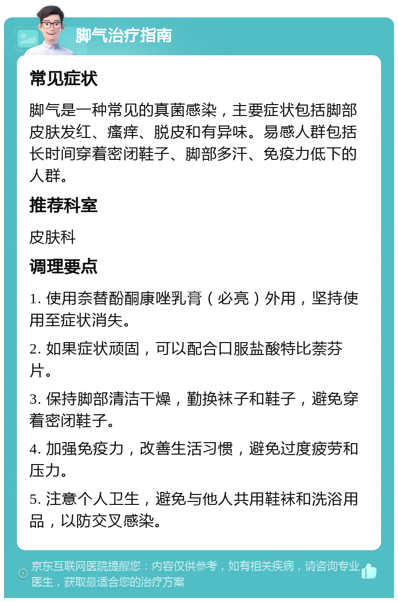 脚气治疗指南 常见症状 脚气是一种常见的真菌感染，主要症状包括脚部皮肤发红、瘙痒、脱皮和有异味。易感人群包括长时间穿着密闭鞋子、脚部多汗、免疫力低下的人群。 推荐科室 皮肤科 调理要点 1. 使用奈替酚酮康唑乳膏（必亮）外用，坚持使用至症状消失。 2. 如果症状顽固，可以配合口服盐酸特比萘芬片。 3. 保持脚部清洁干燥，勤换袜子和鞋子，避免穿着密闭鞋子。 4. 加强免疫力，改善生活习惯，避免过度疲劳和压力。 5. 注意个人卫生，避免与他人共用鞋袜和洗浴用品，以防交叉感染。