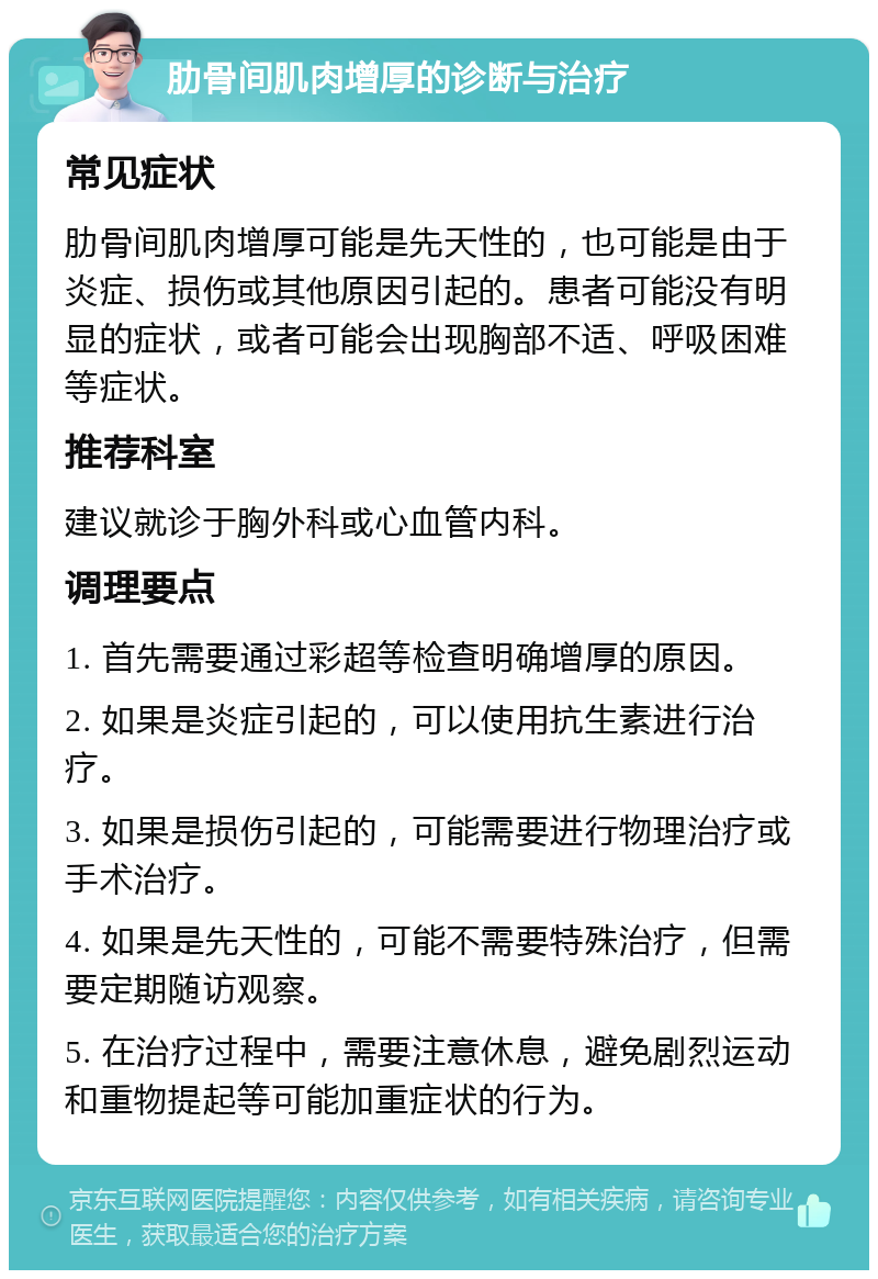 肋骨间肌肉增厚的诊断与治疗 常见症状 肋骨间肌肉增厚可能是先天性的，也可能是由于炎症、损伤或其他原因引起的。患者可能没有明显的症状，或者可能会出现胸部不适、呼吸困难等症状。 推荐科室 建议就诊于胸外科或心血管内科。 调理要点 1. 首先需要通过彩超等检查明确增厚的原因。 2. 如果是炎症引起的，可以使用抗生素进行治疗。 3. 如果是损伤引起的，可能需要进行物理治疗或手术治疗。 4. 如果是先天性的，可能不需要特殊治疗，但需要定期随访观察。 5. 在治疗过程中，需要注意休息，避免剧烈运动和重物提起等可能加重症状的行为。