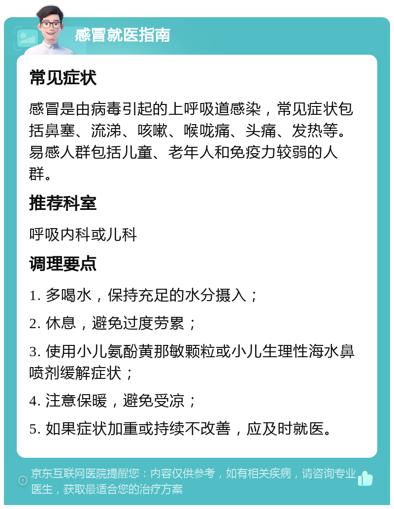 感冒就医指南 常见症状 感冒是由病毒引起的上呼吸道感染，常见症状包括鼻塞、流涕、咳嗽、喉咙痛、头痛、发热等。易感人群包括儿童、老年人和免疫力较弱的人群。 推荐科室 呼吸内科或儿科 调理要点 1. 多喝水，保持充足的水分摄入； 2. 休息，避免过度劳累； 3. 使用小儿氨酚黄那敏颗粒或小儿生理性海水鼻喷剂缓解症状； 4. 注意保暖，避免受凉； 5. 如果症状加重或持续不改善，应及时就医。