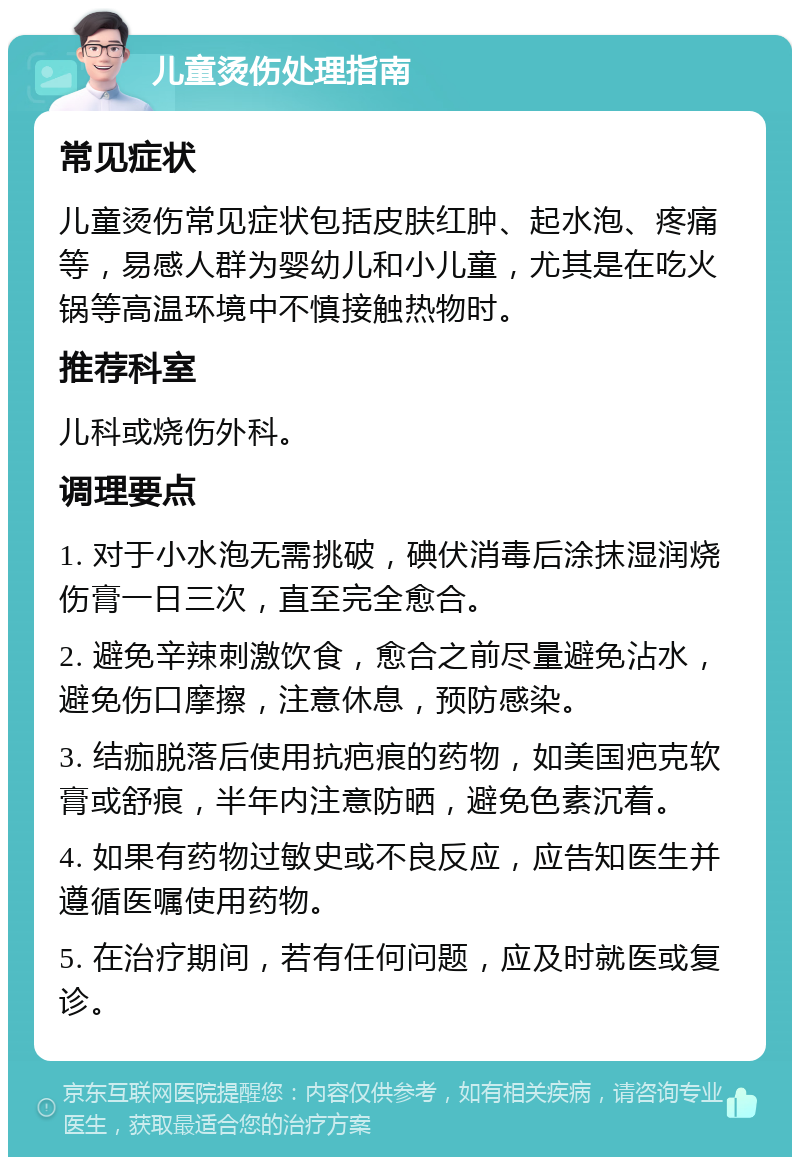 儿童烫伤处理指南 常见症状 儿童烫伤常见症状包括皮肤红肿、起水泡、疼痛等，易感人群为婴幼儿和小儿童，尤其是在吃火锅等高温环境中不慎接触热物时。 推荐科室 儿科或烧伤外科。 调理要点 1. 对于小水泡无需挑破，碘伏消毒后涂抹湿润烧伤膏一日三次，直至完全愈合。 2. 避免辛辣刺激饮食，愈合之前尽量避免沾水，避免伤口摩擦，注意休息，预防感染。 3. 结痂脱落后使用抗疤痕的药物，如美国疤克软膏或舒痕，半年内注意防晒，避免色素沉着。 4. 如果有药物过敏史或不良反应，应告知医生并遵循医嘱使用药物。 5. 在治疗期间，若有任何问题，应及时就医或复诊。