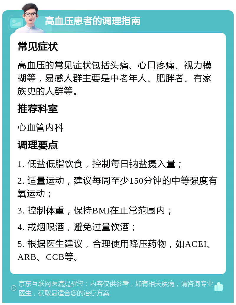 高血压患者的调理指南 常见症状 高血压的常见症状包括头痛、心口疼痛、视力模糊等，易感人群主要是中老年人、肥胖者、有家族史的人群等。 推荐科室 心血管内科 调理要点 1. 低盐低脂饮食，控制每日钠盐摄入量； 2. 适量运动，建议每周至少150分钟的中等强度有氧运动； 3. 控制体重，保持BMI在正常范围内； 4. 戒烟限酒，避免过量饮酒； 5. 根据医生建议，合理使用降压药物，如ACEI、ARB、CCB等。