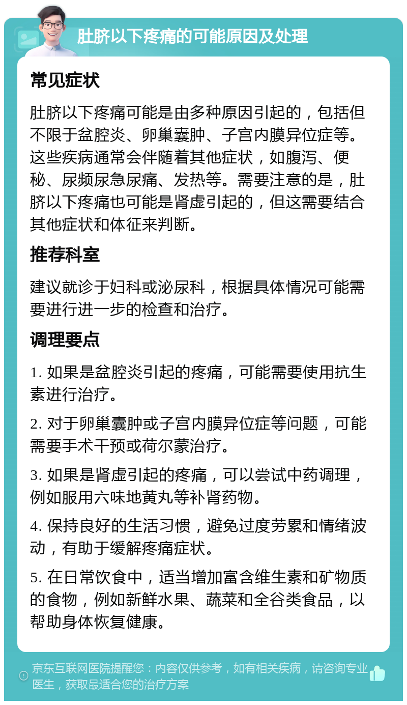 肚脐以下疼痛的可能原因及处理 常见症状 肚脐以下疼痛可能是由多种原因引起的，包括但不限于盆腔炎、卵巢囊肿、子宫内膜异位症等。这些疾病通常会伴随着其他症状，如腹泻、便秘、尿频尿急尿痛、发热等。需要注意的是，肚脐以下疼痛也可能是肾虚引起的，但这需要结合其他症状和体征来判断。 推荐科室 建议就诊于妇科或泌尿科，根据具体情况可能需要进行进一步的检查和治疗。 调理要点 1. 如果是盆腔炎引起的疼痛，可能需要使用抗生素进行治疗。 2. 对于卵巢囊肿或子宫内膜异位症等问题，可能需要手术干预或荷尔蒙治疗。 3. 如果是肾虚引起的疼痛，可以尝试中药调理，例如服用六味地黄丸等补肾药物。 4. 保持良好的生活习惯，避免过度劳累和情绪波动，有助于缓解疼痛症状。 5. 在日常饮食中，适当增加富含维生素和矿物质的食物，例如新鲜水果、蔬菜和全谷类食品，以帮助身体恢复健康。