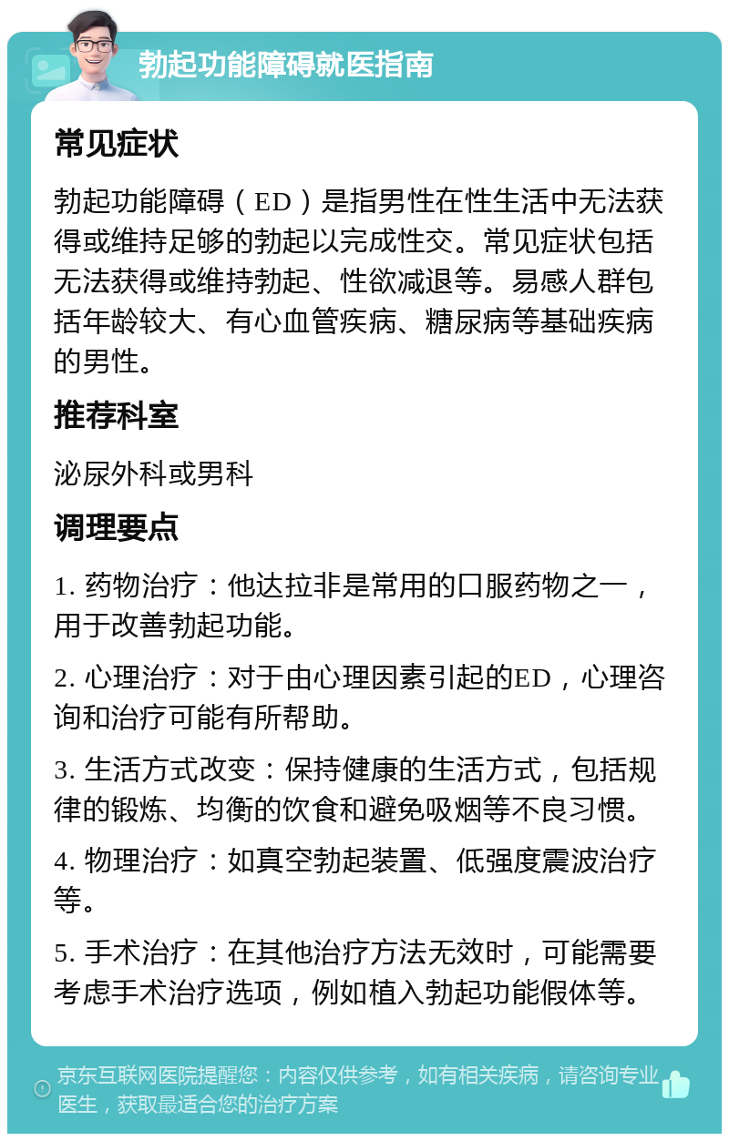 勃起功能障碍就医指南 常见症状 勃起功能障碍（ED）是指男性在性生活中无法获得或维持足够的勃起以完成性交。常见症状包括无法获得或维持勃起、性欲减退等。易感人群包括年龄较大、有心血管疾病、糖尿病等基础疾病的男性。 推荐科室 泌尿外科或男科 调理要点 1. 药物治疗：他达拉非是常用的口服药物之一，用于改善勃起功能。 2. 心理治疗：对于由心理因素引起的ED，心理咨询和治疗可能有所帮助。 3. 生活方式改变：保持健康的生活方式，包括规律的锻炼、均衡的饮食和避免吸烟等不良习惯。 4. 物理治疗：如真空勃起装置、低强度震波治疗等。 5. 手术治疗：在其他治疗方法无效时，可能需要考虑手术治疗选项，例如植入勃起功能假体等。