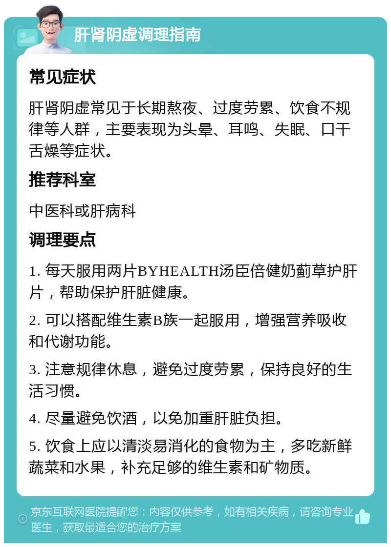 肝肾阴虚调理指南 常见症状 肝肾阴虚常见于长期熬夜、过度劳累、饮食不规律等人群，主要表现为头晕、耳鸣、失眠、口干舌燥等症状。 推荐科室 中医科或肝病科 调理要点 1. 每天服用两片BYHEALTH汤臣倍健奶蓟草护肝片，帮助保护肝脏健康。 2. 可以搭配维生素B族一起服用，增强营养吸收和代谢功能。 3. 注意规律休息，避免过度劳累，保持良好的生活习惯。 4. 尽量避免饮酒，以免加重肝脏负担。 5. 饮食上应以清淡易消化的食物为主，多吃新鲜蔬菜和水果，补充足够的维生素和矿物质。