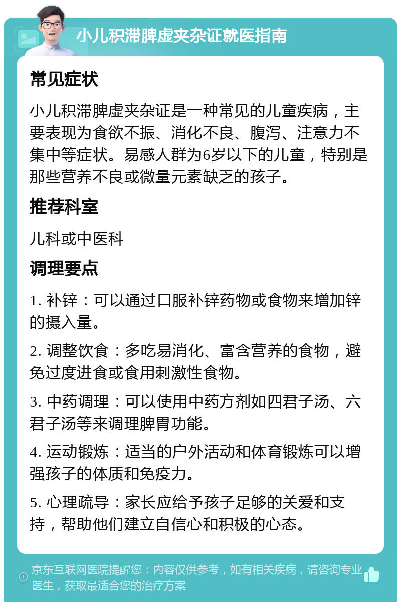 小儿积滞脾虚夹杂证就医指南 常见症状 小儿积滞脾虚夹杂证是一种常见的儿童疾病，主要表现为食欲不振、消化不良、腹泻、注意力不集中等症状。易感人群为6岁以下的儿童，特别是那些营养不良或微量元素缺乏的孩子。 推荐科室 儿科或中医科 调理要点 1. 补锌：可以通过口服补锌药物或食物来增加锌的摄入量。 2. 调整饮食：多吃易消化、富含营养的食物，避免过度进食或食用刺激性食物。 3. 中药调理：可以使用中药方剂如四君子汤、六君子汤等来调理脾胃功能。 4. 运动锻炼：适当的户外活动和体育锻炼可以增强孩子的体质和免疫力。 5. 心理疏导：家长应给予孩子足够的关爱和支持，帮助他们建立自信心和积极的心态。