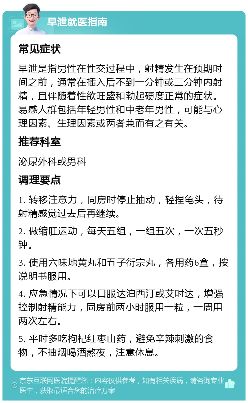 早泄就医指南 常见症状 早泄是指男性在性交过程中，射精发生在预期时间之前，通常在插入后不到一分钟或三分钟内射精，且伴随着性欲旺盛和勃起硬度正常的症状。易感人群包括年轻男性和中老年男性，可能与心理因素、生理因素或两者兼而有之有关。 推荐科室 泌尿外科或男科 调理要点 1. 转移注意力，同房时停止抽动，轻捏龟头，待射精感觉过去后再继续。 2. 做缩肛运动，每天五组，一组五次，一次五秒钟。 3. 使用六味地黄丸和五子衍宗丸，各用药6盒，按说明书服用。 4. 应急情况下可以口服达泊西汀或艾时达，增强控制射精能力，同房前两小时服用一粒，一周用两次左右。 5. 平时多吃枸杞红枣山药，避免辛辣刺激的食物，不抽烟喝酒熬夜，注意休息。