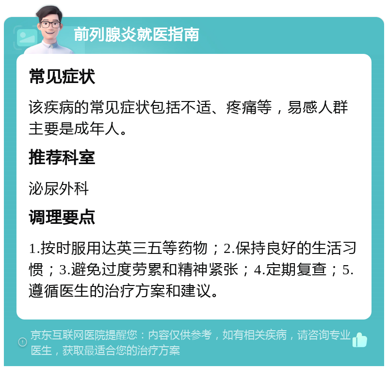 前列腺炎就医指南 常见症状 该疾病的常见症状包括不适、疼痛等，易感人群主要是成年人。 推荐科室 泌尿外科 调理要点 1.按时服用达英三五等药物；2.保持良好的生活习惯；3.避免过度劳累和精神紧张；4.定期复查；5.遵循医生的治疗方案和建议。