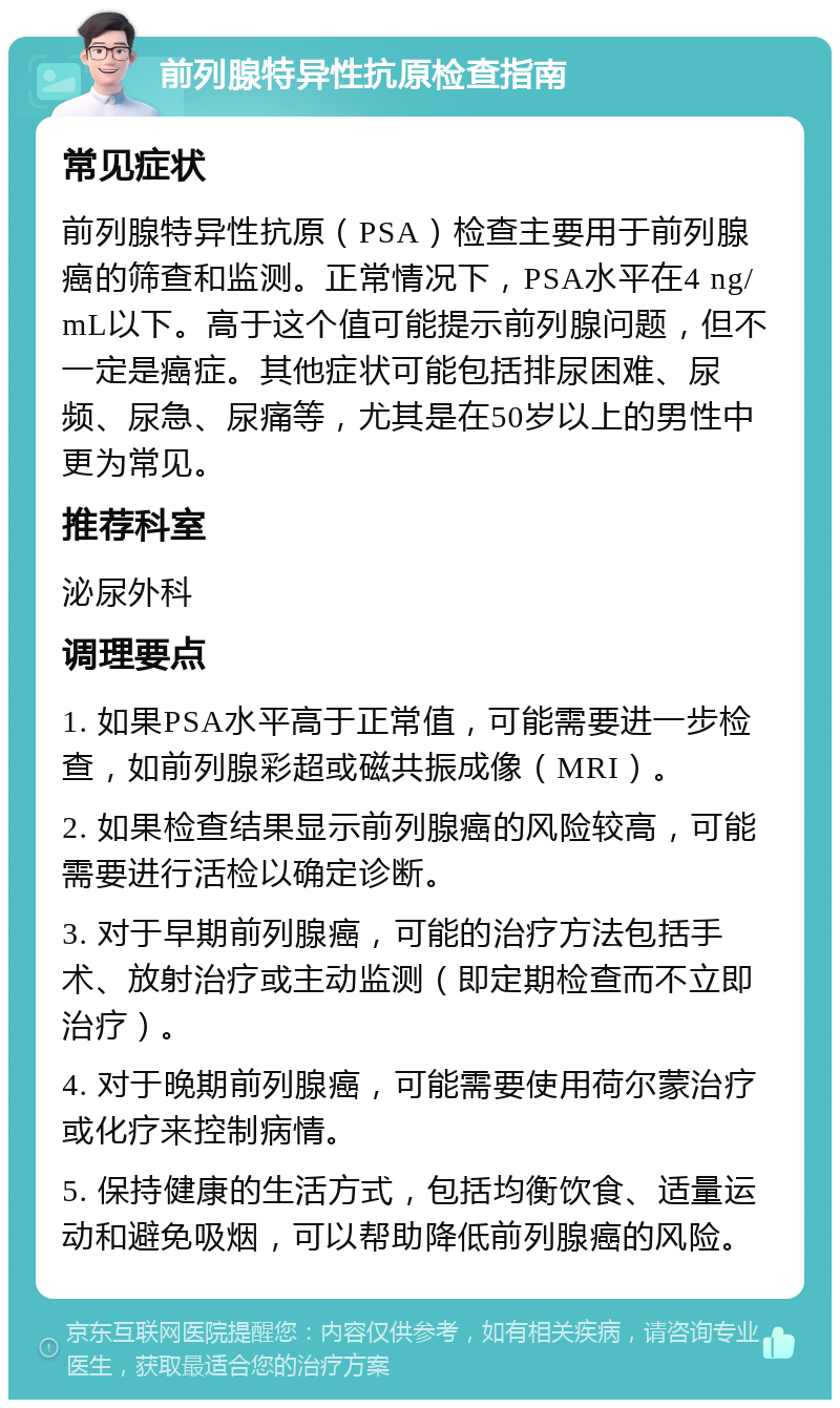 前列腺特异性抗原检查指南 常见症状 前列腺特异性抗原（PSA）检查主要用于前列腺癌的筛查和监测。正常情况下，PSA水平在4 ng/mL以下。高于这个值可能提示前列腺问题，但不一定是癌症。其他症状可能包括排尿困难、尿频、尿急、尿痛等，尤其是在50岁以上的男性中更为常见。 推荐科室 泌尿外科 调理要点 1. 如果PSA水平高于正常值，可能需要进一步检查，如前列腺彩超或磁共振成像（MRI）。 2. 如果检查结果显示前列腺癌的风险较高，可能需要进行活检以确定诊断。 3. 对于早期前列腺癌，可能的治疗方法包括手术、放射治疗或主动监测（即定期检查而不立即治疗）。 4. 对于晚期前列腺癌，可能需要使用荷尔蒙治疗或化疗来控制病情。 5. 保持健康的生活方式，包括均衡饮食、适量运动和避免吸烟，可以帮助降低前列腺癌的风险。