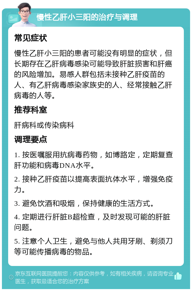 慢性乙肝小三阳的治疗与调理 常见症状 慢性乙肝小三阳的患者可能没有明显的症状，但长期存在乙肝病毒感染可能导致肝脏损害和肝癌的风险增加。易感人群包括未接种乙肝疫苗的人、有乙肝病毒感染家族史的人、经常接触乙肝病毒的人等。 推荐科室 肝病科或传染病科 调理要点 1. 按医嘱服用抗病毒药物，如博路定，定期复查肝功能和病毒DNA水平。 2. 接种乙肝疫苗以提高表面抗体水平，增强免疫力。 3. 避免饮酒和吸烟，保持健康的生活方式。 4. 定期进行肝脏B超检查，及时发现可能的肝脏问题。 5. 注意个人卫生，避免与他人共用牙刷、剃须刀等可能传播病毒的物品。