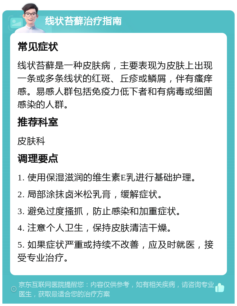 线状苔藓治疗指南 常见症状 线状苔藓是一种皮肤病，主要表现为皮肤上出现一条或多条线状的红斑、丘疹或鳞屑，伴有瘙痒感。易感人群包括免疫力低下者和有病毒或细菌感染的人群。 推荐科室 皮肤科 调理要点 1. 使用保湿滋润的维生素E乳进行基础护理。 2. 局部涂抹卤米松乳膏，缓解症状。 3. 避免过度搔抓，防止感染和加重症状。 4. 注意个人卫生，保持皮肤清洁干燥。 5. 如果症状严重或持续不改善，应及时就医，接受专业治疗。