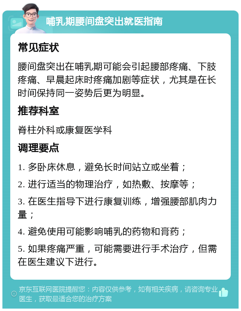 哺乳期腰间盘突出就医指南 常见症状 腰间盘突出在哺乳期可能会引起腰部疼痛、下肢疼痛、早晨起床时疼痛加剧等症状，尤其是在长时间保持同一姿势后更为明显。 推荐科室 脊柱外科或康复医学科 调理要点 1. 多卧床休息，避免长时间站立或坐着； 2. 进行适当的物理治疗，如热敷、按摩等； 3. 在医生指导下进行康复训练，增强腰部肌肉力量； 4. 避免使用可能影响哺乳的药物和膏药； 5. 如果疼痛严重，可能需要进行手术治疗，但需在医生建议下进行。