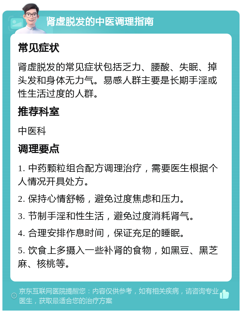 肾虚脱发的中医调理指南 常见症状 肾虚脱发的常见症状包括乏力、腰酸、失眠、掉头发和身体无力气。易感人群主要是长期手淫或性生活过度的人群。 推荐科室 中医科 调理要点 1. 中药颗粒组合配方调理治疗，需要医生根据个人情况开具处方。 2. 保持心情舒畅，避免过度焦虑和压力。 3. 节制手淫和性生活，避免过度消耗肾气。 4. 合理安排作息时间，保证充足的睡眠。 5. 饮食上多摄入一些补肾的食物，如黑豆、黑芝麻、核桃等。