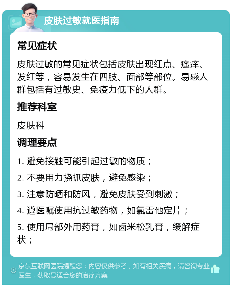 皮肤过敏就医指南 常见症状 皮肤过敏的常见症状包括皮肤出现红点、瘙痒、发红等，容易发生在四肢、面部等部位。易感人群包括有过敏史、免疫力低下的人群。 推荐科室 皮肤科 调理要点 1. 避免接触可能引起过敏的物质； 2. 不要用力挠抓皮肤，避免感染； 3. 注意防晒和防风，避免皮肤受到刺激； 4. 遵医嘱使用抗过敏药物，如氯雷他定片； 5. 使用局部外用药膏，如卤米松乳膏，缓解症状；