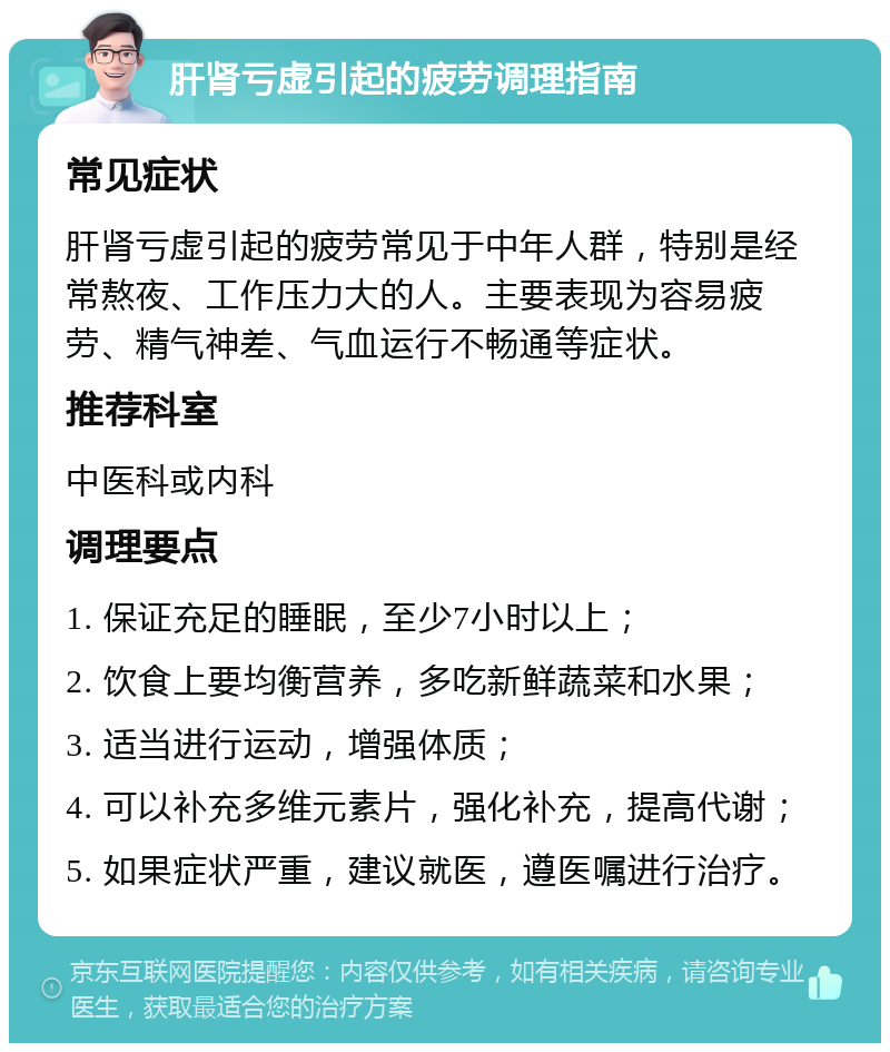 肝肾亏虚引起的疲劳调理指南 常见症状 肝肾亏虚引起的疲劳常见于中年人群，特别是经常熬夜、工作压力大的人。主要表现为容易疲劳、精气神差、气血运行不畅通等症状。 推荐科室 中医科或内科 调理要点 1. 保证充足的睡眠，至少7小时以上； 2. 饮食上要均衡营养，多吃新鲜蔬菜和水果； 3. 适当进行运动，增强体质； 4. 可以补充多维元素片，强化补充，提高代谢； 5. 如果症状严重，建议就医，遵医嘱进行治疗。