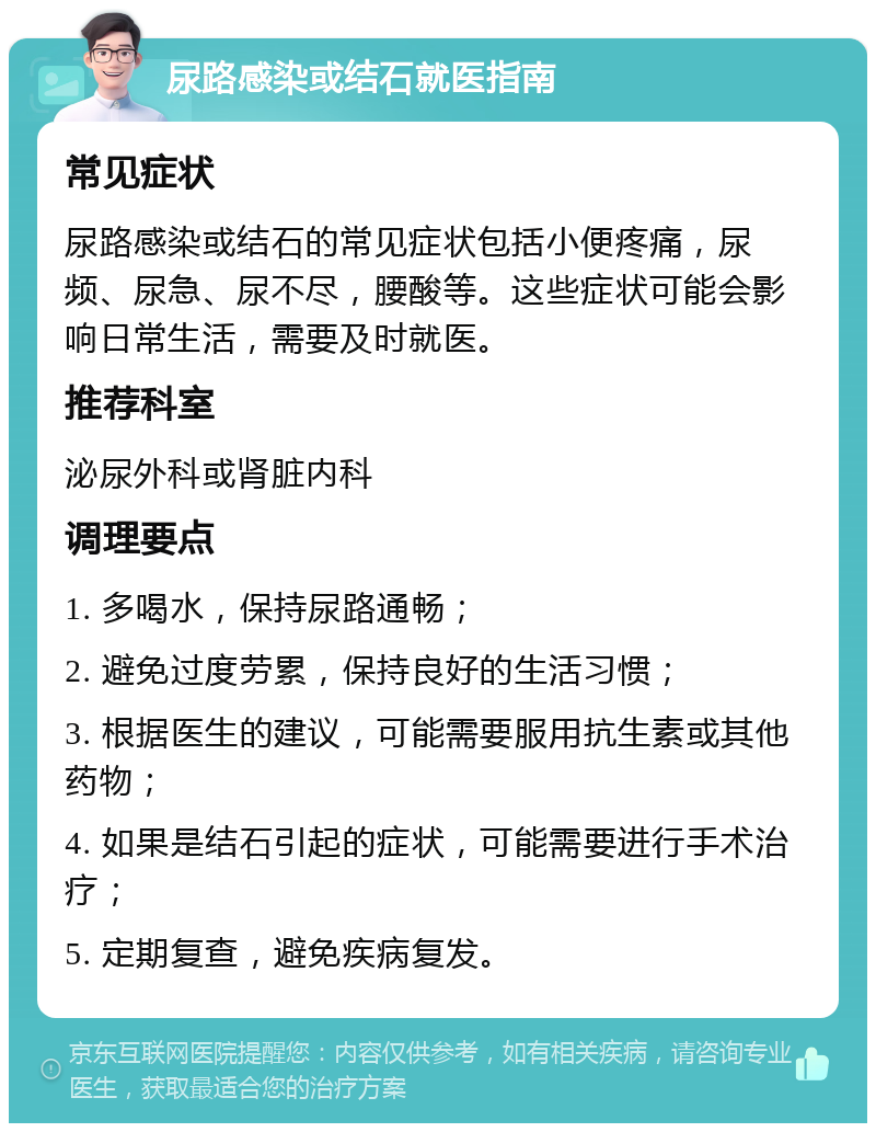 尿路感染或结石就医指南 常见症状 尿路感染或结石的常见症状包括小便疼痛，尿频、尿急、尿不尽，腰酸等。这些症状可能会影响日常生活，需要及时就医。 推荐科室 泌尿外科或肾脏内科 调理要点 1. 多喝水，保持尿路通畅； 2. 避免过度劳累，保持良好的生活习惯； 3. 根据医生的建议，可能需要服用抗生素或其他药物； 4. 如果是结石引起的症状，可能需要进行手术治疗； 5. 定期复查，避免疾病复发。