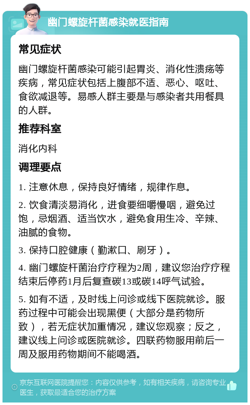 幽门螺旋杆菌感染就医指南 常见症状 幽门螺旋杆菌感染可能引起胃炎、消化性溃疡等疾病，常见症状包括上腹部不适、恶心、呕吐、食欲减退等。易感人群主要是与感染者共用餐具的人群。 推荐科室 消化内科 调理要点 1. 注意休息，保持良好情绪，规律作息。 2. 饮食清淡易消化，进食要细嚼慢咽，避免过饱，忌烟酒、适当饮水，避免食用生冷、辛辣、油腻的食物。 3. 保持口腔健康（勤漱口、刷牙）。 4. 幽门螺旋杆菌治疗疗程为2周，建议您治疗疗程结束后停药1月后复查碳13或碳14呼气试验。 5. 如有不适，及时线上问诊或线下医院就诊。服药过程中可能会出现黑便（大部分是药物所致），若无症状加重情况，建议您观察；反之，建议线上问诊或医院就诊。四联药物服用前后一周及服用药物期间不能喝酒。