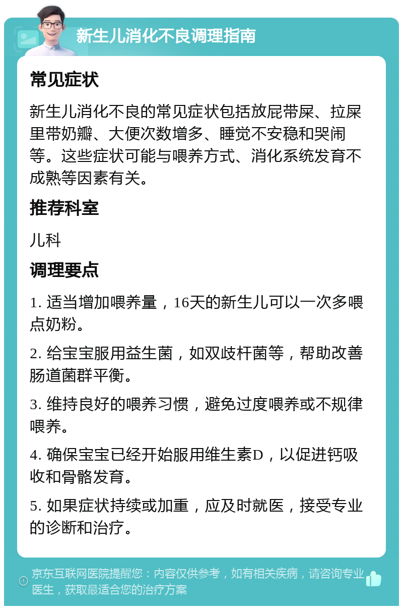 新生儿消化不良调理指南 常见症状 新生儿消化不良的常见症状包括放屁带屎、拉屎里带奶瓣、大便次数增多、睡觉不安稳和哭闹等。这些症状可能与喂养方式、消化系统发育不成熟等因素有关。 推荐科室 儿科 调理要点 1. 适当增加喂养量，16天的新生儿可以一次多喂点奶粉。 2. 给宝宝服用益生菌，如双歧杆菌等，帮助改善肠道菌群平衡。 3. 维持良好的喂养习惯，避免过度喂养或不规律喂养。 4. 确保宝宝已经开始服用维生素D，以促进钙吸收和骨骼发育。 5. 如果症状持续或加重，应及时就医，接受专业的诊断和治疗。