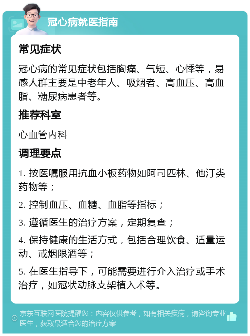 冠心病就医指南 常见症状 冠心病的常见症状包括胸痛、气短、心悸等，易感人群主要是中老年人、吸烟者、高血压、高血脂、糖尿病患者等。 推荐科室 心血管内科 调理要点 1. 按医嘱服用抗血小板药物如阿司匹林、他汀类药物等； 2. 控制血压、血糖、血脂等指标； 3. 遵循医生的治疗方案，定期复查； 4. 保持健康的生活方式，包括合理饮食、适量运动、戒烟限酒等； 5. 在医生指导下，可能需要进行介入治疗或手术治疗，如冠状动脉支架植入术等。