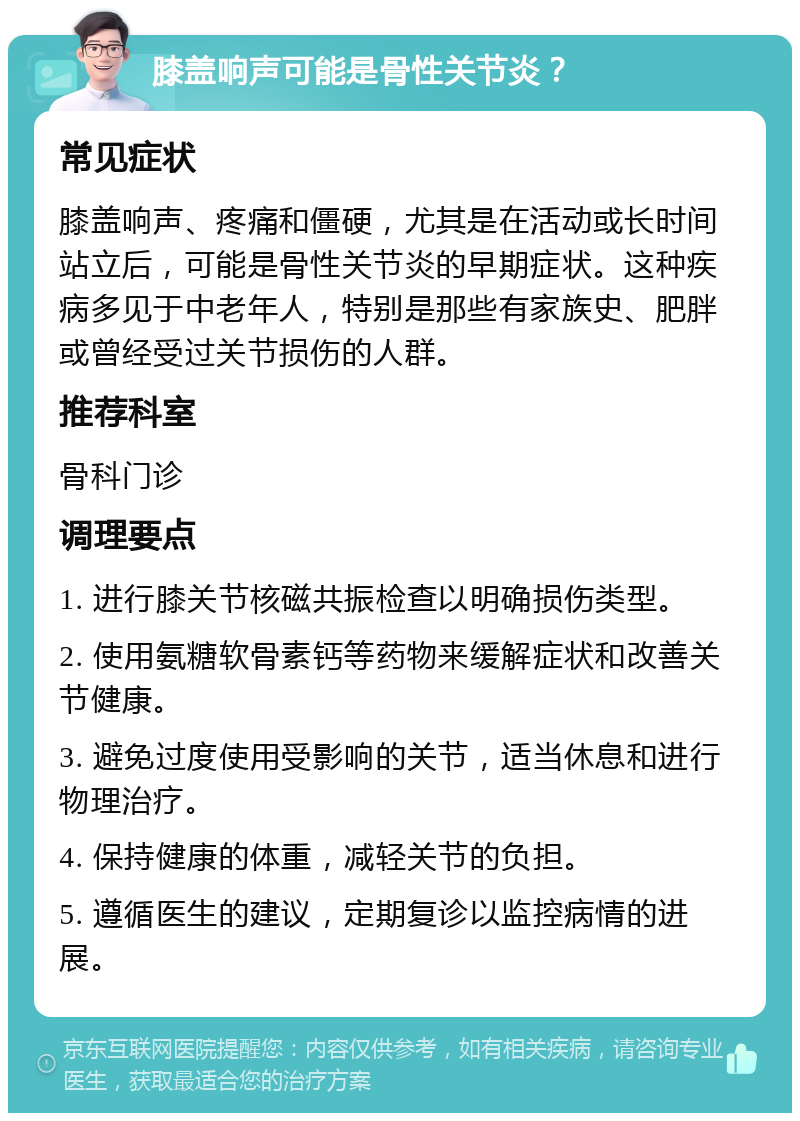 膝盖响声可能是骨性关节炎？ 常见症状 膝盖响声、疼痛和僵硬，尤其是在活动或长时间站立后，可能是骨性关节炎的早期症状。这种疾病多见于中老年人，特别是那些有家族史、肥胖或曾经受过关节损伤的人群。 推荐科室 骨科门诊 调理要点 1. 进行膝关节核磁共振检查以明确损伤类型。 2. 使用氨糖软骨素钙等药物来缓解症状和改善关节健康。 3. 避免过度使用受影响的关节，适当休息和进行物理治疗。 4. 保持健康的体重，减轻关节的负担。 5. 遵循医生的建议，定期复诊以监控病情的进展。