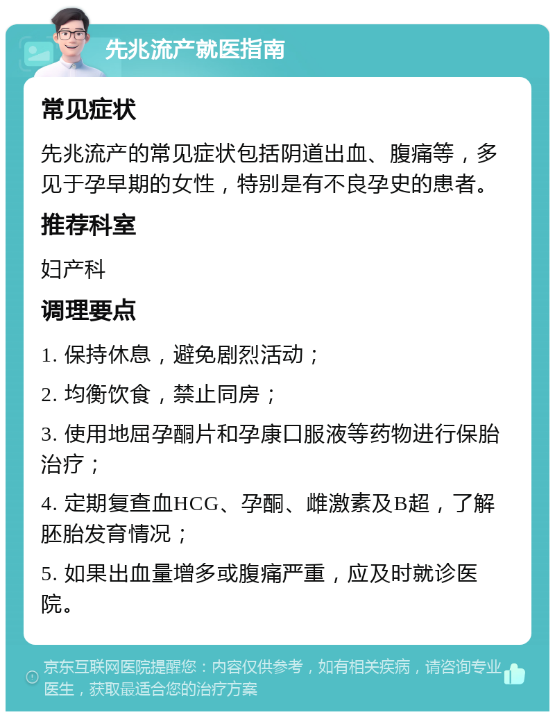 先兆流产就医指南 常见症状 先兆流产的常见症状包括阴道出血、腹痛等，多见于孕早期的女性，特别是有不良孕史的患者。 推荐科室 妇产科 调理要点 1. 保持休息，避免剧烈活动； 2. 均衡饮食，禁止同房； 3. 使用地屈孕酮片和孕康口服液等药物进行保胎治疗； 4. 定期复查血HCG、孕酮、雌激素及B超，了解胚胎发育情况； 5. 如果出血量增多或腹痛严重，应及时就诊医院。