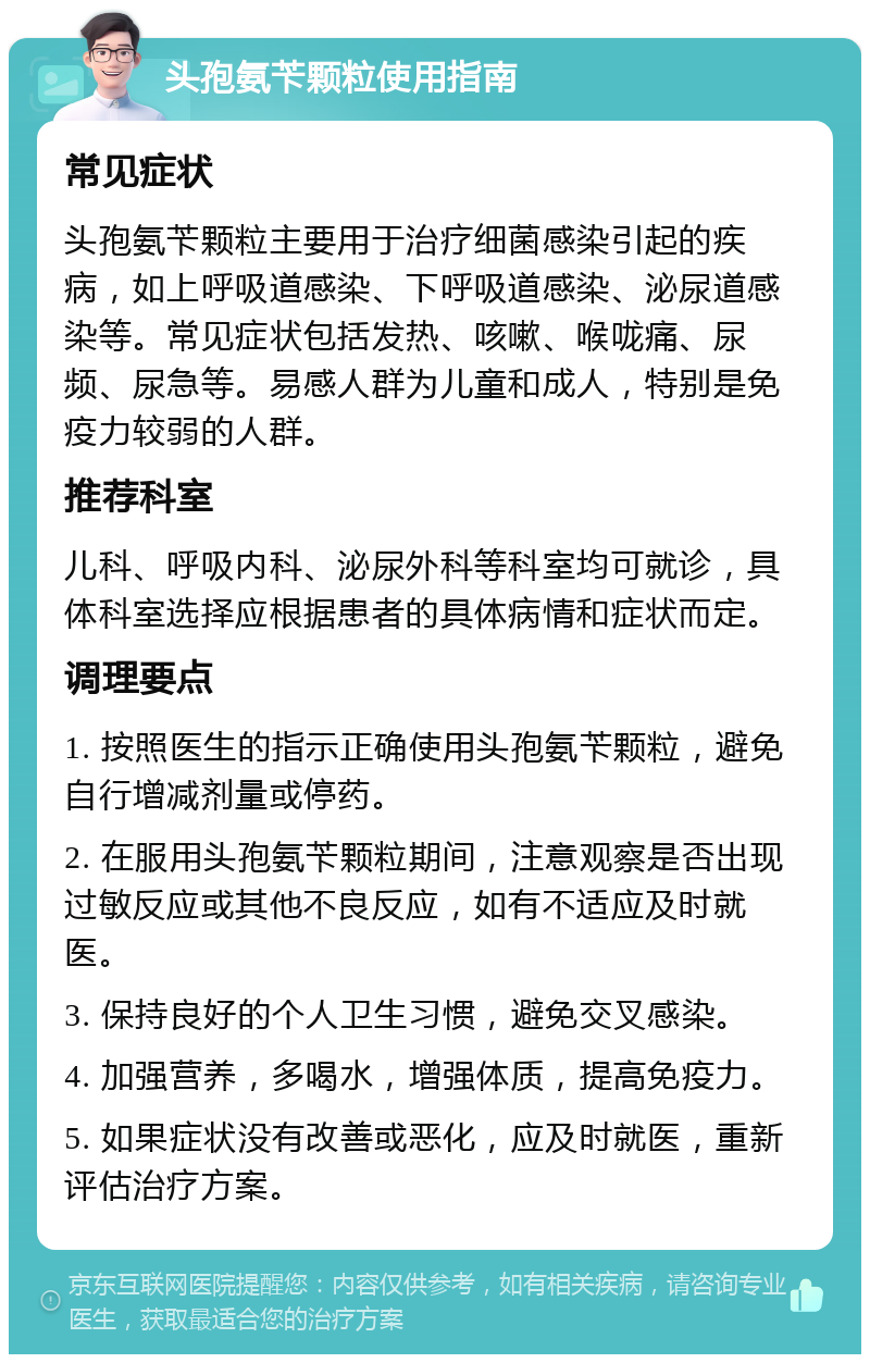 头孢氨苄颗粒使用指南 常见症状 头孢氨苄颗粒主要用于治疗细菌感染引起的疾病，如上呼吸道感染、下呼吸道感染、泌尿道感染等。常见症状包括发热、咳嗽、喉咙痛、尿频、尿急等。易感人群为儿童和成人，特别是免疫力较弱的人群。 推荐科室 儿科、呼吸内科、泌尿外科等科室均可就诊，具体科室选择应根据患者的具体病情和症状而定。 调理要点 1. 按照医生的指示正确使用头孢氨苄颗粒，避免自行增减剂量或停药。 2. 在服用头孢氨苄颗粒期间，注意观察是否出现过敏反应或其他不良反应，如有不适应及时就医。 3. 保持良好的个人卫生习惯，避免交叉感染。 4. 加强营养，多喝水，增强体质，提高免疫力。 5. 如果症状没有改善或恶化，应及时就医，重新评估治疗方案。