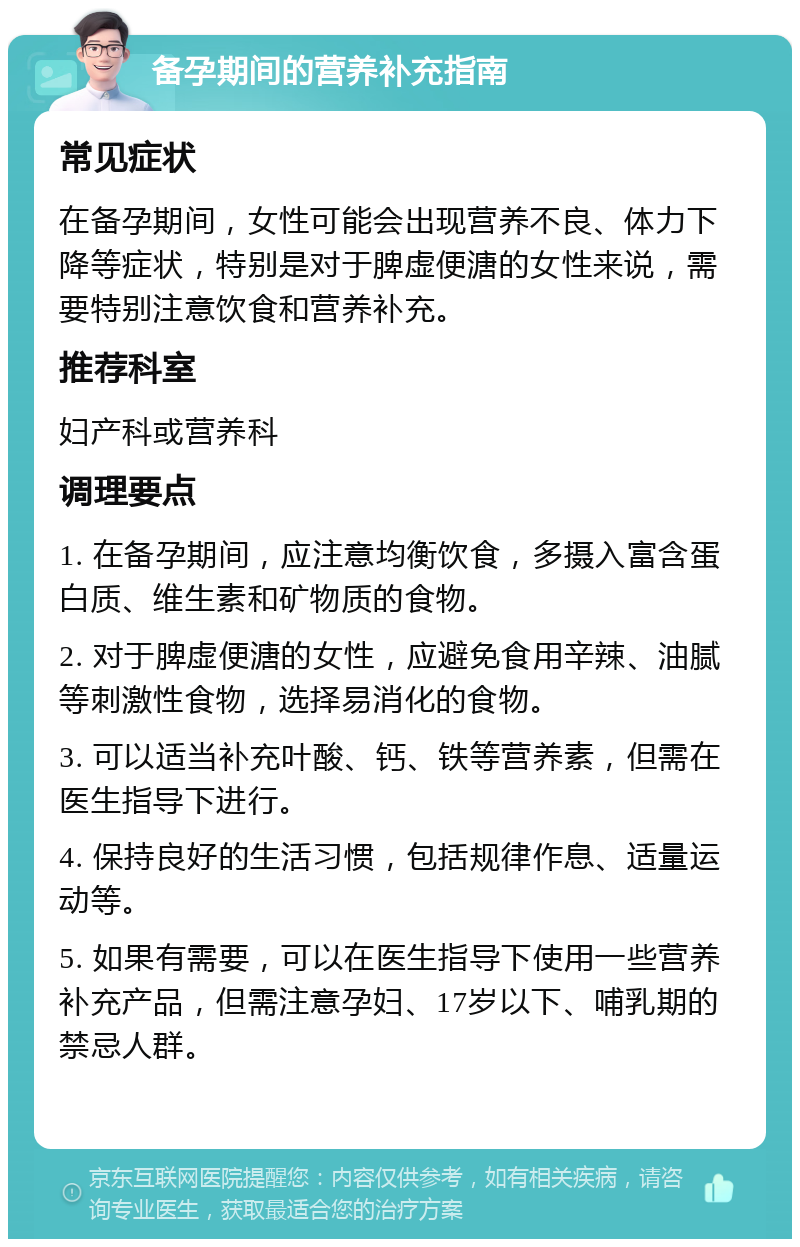 备孕期间的营养补充指南 常见症状 在备孕期间，女性可能会出现营养不良、体力下降等症状，特别是对于脾虚便溏的女性来说，需要特别注意饮食和营养补充。 推荐科室 妇产科或营养科 调理要点 1. 在备孕期间，应注意均衡饮食，多摄入富含蛋白质、维生素和矿物质的食物。 2. 对于脾虚便溏的女性，应避免食用辛辣、油腻等刺激性食物，选择易消化的食物。 3. 可以适当补充叶酸、钙、铁等营养素，但需在医生指导下进行。 4. 保持良好的生活习惯，包括规律作息、适量运动等。 5. 如果有需要，可以在医生指导下使用一些营养补充产品，但需注意孕妇、17岁以下、哺乳期的禁忌人群。