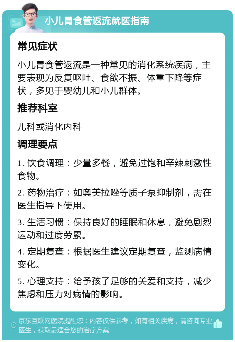 小儿胃食管返流就医指南 常见症状 小儿胃食管返流是一种常见的消化系统疾病，主要表现为反复呕吐、食欲不振、体重下降等症状，多见于婴幼儿和小儿群体。 推荐科室 儿科或消化内科 调理要点 1. 饮食调理：少量多餐，避免过饱和辛辣刺激性食物。 2. 药物治疗：如奥美拉唑等质子泵抑制剂，需在医生指导下使用。 3. 生活习惯：保持良好的睡眠和休息，避免剧烈运动和过度劳累。 4. 定期复查：根据医生建议定期复查，监测病情变化。 5. 心理支持：给予孩子足够的关爱和支持，减少焦虑和压力对病情的影响。